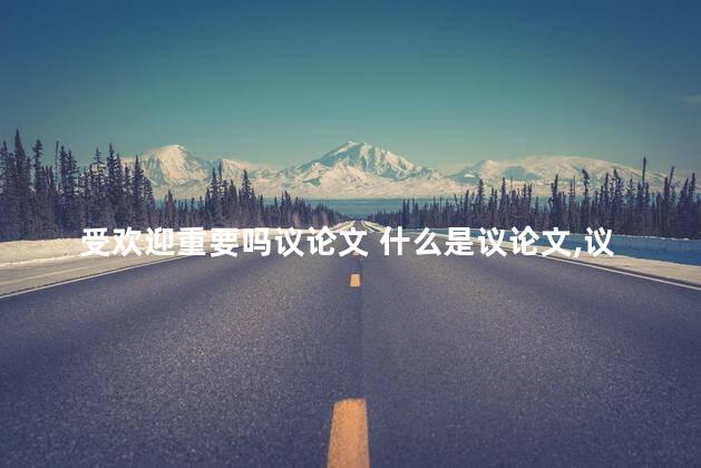 受欢迎重要吗议论文 什么是议论文,议论文的特点